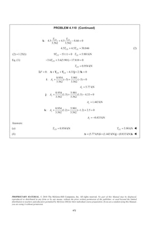 PROPRIETARY MATERIAL. © 2010 The McGraw-Hill Companies, Inc. All rights reserved. No part of this Manual may be displayed,
reproduced or distributed in any form or by any means, without the prior written permission of the publisher, or used beyond the limited
distribution to teachers and educators permitted by McGraw-Hill for their individual course preparation. If you are a student using this Manual,
you are using it without permission.
472
PROBLEM 4.110 (Continued)
: 4.5 4.5 8.66 0
3.562 3.562
CD CET T
+ − =k
4.5 4.5 30.846CD CET T+ = (2)
(2) 1.25(1):+ 9 53.11 0 5.901kNCE CET T− = =
Eq. (1): 3.6 3.6(5.901) 17.810 0CDT− + − =
0.954 kNCDT =
0: 4.33 2.5 0CD CEFΣ = + + − + =A T T j k
0.954 5.901
: ( 3) ( 3) 0
3.562 3.562
xA + − + − =i
5.77 kNxA =
0.954 5.901
: (1.5) (1.5) 4.33 0
3.562 3.562
yA + + − =j
1.443 kNyA =
0.954 5.901
: (1.2) ( 1.2) 2.5 0
3.562 3.562
zA + + − + =k
0.833 kNzA = −
Answers:
(a) 0.954 kNCDT = 5.90 kNCET = W
(b) (5.77 kN) (1.443 kN) (0.833 kN)= + −A i j k W
 