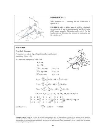 PROPRIETARY MATERIAL. © 2010 The McGraw-Hill Companies, Inc. All rights reserved. No part of this Manual may be displayed,
reproduced or distributed in any form or by any means, without the prior written permission of the publisher, or used beyond the limited
distribution to teachers and educators permitted by McGraw-Hill for their individual course preparation. If you are a student using this Manual,
you are using it without permission.
475
PROBLEM 4.112
Solve Problem 4.111, assuming that the 320-lb load is
applied at A.
PROBLEM 4.111 A 48-in. boom is held by a ball-and-
socket joint at C and by two cables BF and DAE; cable
DAE passes around a frictionless pulley at A. For the
loading shown, determine the tension in each cable and
the reaction at C.
SOLUTION
Free-Body Diagram:
Five unknowns and six Eqs. of equilibrium but equilibrium is
maintained ( 0).ACMΣ =
T = tension in both parts of cable DAE.
30
48
B
A
=
=
r k
r k
20 48 52 in.
20 48 52 in.
16 30 34 in.
AD AD
AE AE
BF BF
= − − =
= − =
= − =
i k
j k
i k
JJJG
JJJG
JJJG
( 20 48 ) ( 5 12 )
52 13
(20 48 ) (5 12 )
52 13
(16 30 ) (8 15 )
34 17
AD
AE
BF BF
BF BF
AD T T
T
AD
AE T T
T
AE
T TBF
T
BF
= = − − = − −
= = − = −
= = − = −
T i k i k
T j k j k
T i k i k
JJJG
JJJG
JJJG
0: ( 320 lb) 0C A AD A AE B BF AMΣ = × + × + × + × − =r T r T r T r j
0 0 48 0 0 48 0 0 30 48 ( 320 ) 0
13 13 17
5 0 12 0 5 12 8 0 15
BFTT T
+ + + × − =
− − − −
i j k i j k i j k
k j
Coefficient of i:
240
15360 0 832 lb
13
T T− + = =
 