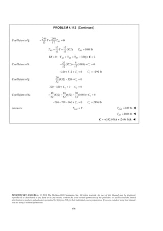 PROPRIETARY MATERIAL. © 2010 The McGraw-Hill Companies, Inc. All rights reserved. No part of this Manual may be displayed,
reproduced or distributed in any form or by any means, without the prior written permission of the publisher, or used beyond the limited
distribution to teachers and educators permitted by McGraw-Hill for their individual course preparation. If you are a student using this Manual,
you are using it without permission.
476
PROBLEM 4.112 (Continued)
Coefficient of j:
240 240
0
13 17
BDT T− + =
17 17
(832) 1088 lb
13 13
BD BDT T T= = =
0: 320 0AD AE BFΣ = + + − + =F T T T j C
Coefficient of i:
20 8
(832) (1088) 0
52 17
xC− + + =
320 512 0 192 lbx xC C− + + = = −
Coefficient of j:
20
(832) 320 0
52
yC− + =
320 320 0 0y yC C− + = =
Coefficient of k:
48 48 30
(832) (852) (1088) 0
52 52 34
zC− − − + =
768 768 960 0 2496 lbz zC C− − − + = =
Answers: DAET T= 832 lbDAET = W
1088 lbBDT = W
(192.0 lb) (2496 lb)= − +C i k W
 