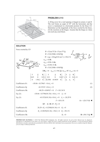 PROPRIETARY MATERIAL. © 2010 The McGraw-Hill Companies, Inc. All rights reserved. No part of this Manual may be displayed,
reproduced or distributed in any form or by any means, without the prior written permission of the publisher, or used beyond the limited
distribution to teachers and educators permitted by McGraw-Hill for their individual course preparation. If you are a student using this Manual,
you are using it without permission.
477
PROBLEM 4.113
A 20-kg cover for a roof opening is hinged at corners A and B.
The roof forms an angle of 30° with the horizontal, and the
cover is maintained in a horizontal position by the brace CE.
Determine (a) the magnitude of the force exerted by the brace,
(b) the reactions at the hinges. Assume that the hinge at A does
not exert any axial thrust.
SOLUTION
Force exerted by CD
2
/
/
/
(sin75 ) (cos75 )
(0.2588 0.9659 )
20 kg(9.81m/s ) 196.2 N
0.6
0.9 0.6
0.45 0.3
(0.2588 0.9659 )
A B
C B
G B
F F
F
W mg
F
= ° + °
= +
= = =
=
= +
= +
= +
F i j
F i j
r k
r i k
r i k
F i j
/ / /0: ( 196.2 ) 0B G B C B A BΣ = × − + × + × =M r j r F r A
0.45 0 0.3 0.9 0 0.6 0 0 0.6 0
0 196.2 0 0.2588 0.9659 0 0x y
F
A A
+ + =
− +
i j k i j k i j k
Coefficient of i : 58.86 0.5796 0.6 0yF A+ − − = (1)
Coefficient of j: 0.1553 0.6 0xF A+ + = (2)
Coefficient of k: 88.29 0.8693 0: 101.56 NF F− + = =
Eq. (2): 58.86 0.5796(101.56) 0.6 0 0y yA A+ − − = =
Eq. (3): 0.1553(101.56) 0.6 0 26.29 Nx xA A+ + = = −
101.6 NF = (26.3 N)= −A i W
: 0WΣ + + − =jF A B F
Coefficient of i: 26.29 0.2588(101.56) 0 0x xB B+ + = =
Coefficient of j: 0.9659(101.56) 196.2 0 98.1 Ny yB B+ − = =
Coefficient of k: 0zB = (98.1 N)=B j W
 