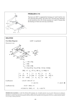 PROPRIETARY MATERIAL. © 2010 The McGraw-Hill Companies, Inc. All rights reserved. No part of this Manual may be displayed,
reproduced or distributed in any form or by any means, without the prior written permission of the publisher, or used beyond the limited
distribution to teachers and educators permitted by McGraw-Hill for their individual course preparation. If you are a student using this Manual,
you are using it without permission.
478
PROBLEM 4.114
The bent rod ABEF is supported by bearings at C and D and by wire
AH. Knowing that portion AB of the rod is 250 mm long, determine
(a) the tension in wire AH, (b) the reactions at C and D. Assume that
the bearing at D does not exert any axial thrust.
SOLUTION
Free-Body Diagram: ABH∆ is equilateral
Dimensions in mm
/
/
/
50 250
300
350 250
(sin30 ) (cos30 ) (0.5 0.866 )
H C
D C
F C
T T T
= − +
=
= +
= ° − ° = −
r i j
r i
r i k
T j k j k
/ /0: ( 400 ) 0C H C D F CΣ = × + × + × − =M r T r D r j
50 250 0 300 0 0 350 0 250 0
0 0.5 0.866 0 0 400 0y z
T
D D
− + + =
− −
i j k i j k i j k
Coefficient i: 3
216.5 100 10 0T− + × =
461.9 NT = 462 NT = W
Coefficient of j: 43.3 300 0zT D− − =
43.3(461.9) 300 0 66.67 Nz zD D− − = = −
 