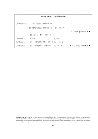 PROPRIETARY MATERIAL. © 2010 The McGraw-Hill Companies, Inc. All rights reserved. No part of this Manual may be displayed,
reproduced or distributed in any form or by any means, without the prior written permission of the publisher, or used beyond the limited
distribution to teachers and educators permitted by McGraw-Hill for their individual course preparation. If you are a student using this Manual,
you are using it without permission.
479
PROBLEM 4.114 (Continued)
Coefficient of k: 3
25 300 140 10 0yT D− + − × =
3
25(461.9) 300 140 10 0 505.1 Ny yD D− + − × = =
(505 N) (66.7 N)= −D j k W
0: 400 0Σ = + + − =F C D T j
Coefficient i: 0xC = 0xC =
Coefficient j: (461.9)0.5 505.1 400 0 336 Ny yC C+ + − = = −
Coefficient k: (461.9)0.866 66.67 0zC − − = 467 NzC = (336 N) (467 N)= − +C j k W
 