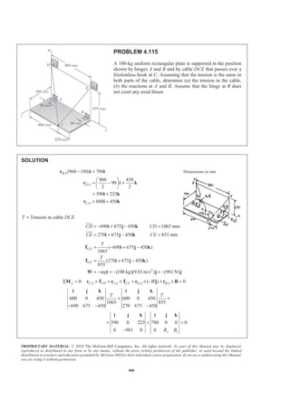 PROPRIETARY MATERIAL. © 2010 The McGraw-Hill Companies, Inc. All rights reserved. No part of this Manual may be displayed,
reproduced or distributed in any form or by any means, without the prior written permission of the publisher, or used beyond the limited
distribution to teachers and educators permitted by McGraw-Hill for their individual course preparation. If you are a student using this Manual,
you are using it without permission.
480
PROBLEM 4.115
A 100-kg uniform rectangular plate is supported in the position
shown by hinges A and B and by cable DCE that passes over a
frictionless hook at C. Assuming that the tension is the same in
both parts of the cable, determine (a) the tension in the cable,
(b) the reactions at A and B. Assume that the hinge at B does
not exert any axial thrust.
SOLUTION
/
/
/
(960 180) 780
960 450
90
2 2
390 225
600 450
B A
G A
C A
− =
§ ·
= − +¨ ¸
© ¹
= +
= +
r i i
r i k
i k
r i k
Dimensions in mm
T = Tension in cable DCE
690 675 450 1065 mm
270 675 450 855 mm
CD CD
CE CE
= − + − =
= + − =
i j k
i j k
JJJG
JJJG
2
( 690 675 450 )
1065
(270 675 450 )
855
(100 kg)(9.81m/s ) (981 N)
CD
CE
T
T
mg
= − + −
= + −
= − = − = −
T i j k
T i j k
W i j j
/ / / /0: ( ) 0A C A CD C A CE G A B AWΣ = × + × + × − + × =M r T r T r j r B
600 0 450 600 0 450
1065 855
690 675 450 270 675 450
390 0 225 780 0 0 0
0 981 0 0 y z
T T
B B
+ +
− − −
+ + =
−
i j k i j k
i j k i j k
 