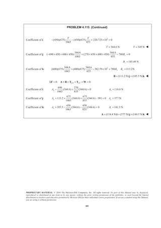 PROPRIETARY MATERIAL. © 2010 The McGraw-Hill Companies, Inc. All rights reserved. No part of this Manual may be displayed,
reproduced or distributed in any form or by any means, without the prior written permission of the publisher, or used beyond the limited
distribution to teachers and educators permitted by McGraw-Hill for their individual course preparation. If you are a student using this Manual,
you are using it without permission.
481
PROBLEM 4.115 (Continued)
Coefficient of i: 3
(450)(675) (450)(675) 220.725 10 0
1065 855
T T
− − + × =
344.6 NT = 345 NT = W
Coefficient of j:
344.6 344.6
( 690 450 600 450) (270 450 600 450) 780 0
1065 855
zB− × + × + × + × − =
185.49 NzB =
Coefficient of k: 3344.6 344.6
(600)(675) (600)(675) 382.59 10 780 113.2N
1065 855
y yB B+ − × + =
(113.2 N) (185.5 N)= +B j k W
0: 0CD CEΣ = + + + + =F A B T T W
Coefficient of i:
690 270
(344.6) (344.6) 0
1065 855
xA − + = 114.4 NxA =
Coefficient of j:
675 675
113.2 (344.6) (344.6) 981 0 377 N
1065 855
y yA A+ + + − = =
Coefficient of k:
450 450
185.5 (344.6) (344.6) 0
1065 855
zA + − − = 141.5 NzA =
(114.4 N) (377 N) (144.5 N)= + +A i j k W
 