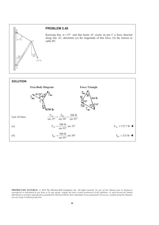 PROPRIETARY MATERIAL. © 2010 The McGraw-Hill Companies, Inc. All rights reserved. No part of this Manual may be displayed,
reproduced or distributed in any form or by any means, without the prior written permission of the publisher, or used beyond the limited
distribution to teachers and educators permitted by McGraw-Hill for their individual course preparation. If you are a student using this Manual,
you are using it without permission.
50
PROBLEM 2.48
Knowing that 55α = ° and that boom AC exerts on pin C a force directed
along line AC, determine (a) the magnitude of that force, (b) the tension in
cable BC.
SOLUTION
Free-Body Diagram Force Triangle
Law of sines:
300 lb
sin 35 sin 50 sin 95
AC BCF T
= =
° ° °
(a)
300 lb
sin 35
sin 95
ACF = °
°
172.7 lbACF = W
(b)
300 lb
sin 50
sin 95
BCT = °
°
231 lbBCT = W
 