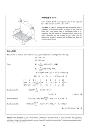 PROPRIETARY MATERIAL. © 2010 The McGraw-Hill Companies, Inc. All rights reserved. No part of this Manual may be displayed,
reproduced or distributed in any form or by any means, without the prior written permission of the publisher, or used beyond the limited
distribution to teachers and educators permitted by McGraw-Hill for their individual course preparation. If you are a student using this Manual,
you are using it without permission.
482
PROBLEM 4.116
Solve Problem 4.115, assuming that cable DCE is replaced
by a cable attached to Point E and hook C.
PROBLEM 4.115 A 100-kg uniform rectangular plate is
supported in the position shown by hinges A and B and by
cable DCE that passes over a frictionless hook at C.
Assuming that the tension is the same in both parts of the
cable, determine (a) the tension in the cable, (b) the
reactions at A and B. Assume that the hinge at B does not
exert any axial thrust.
SOLUTION
See solution to Problem 4.115 for free-body diagram and analysis leading to the following:
1065 mm
855 mm
CD
CE
=
=
Now:
2
( 690 675 450 )
1065
(270 675 450 )
855
(100 kg)(9.81 m/s ) (981 N)
CD
CE
T
T
mg
= − + −
= + −
= − = − = −
T i j k
T i j k
W i j j
/ / /0: ( ) 0A C A CE G A B AT W BΣ = × + × − + × =M r r j r
600 0 450 390 0 225 780 0 0 0
855
270 675 450 0 981 0 0 y z
T
B B
+ + =
− −
i j k i j k i j k
Coefficient of i: 3
(450)(675) 220.725 10 0
855
T
− + × =
621.3 NT = 621 NT = W
Coefficient of j:
621.3
(270 450 600 450) 980 0 364.7 N
855
z zB B× + × − = =
Coefficient of k: 3621.3
(600)(675) 382.59 10 780 0 113.2 N
855
y yB B− × + = =
(113.2 N) (365 N)= +B j k W
 