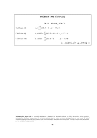 PROPRIETARY MATERIAL. © 2010 The McGraw-Hill Companies, Inc. All rights reserved. No part of this Manual may be displayed,
reproduced or distributed in any form or by any means, without the prior written permission of the publisher, or used beyond the limited
distribution to teachers and educators permitted by McGraw-Hill for their individual course preparation. If you are a student using this Manual,
you are using it without permission.
483
PROBLEM 4.116 (Continued)
0: 0CEΣ = + + + =F A B T W
Coefficient of i:
270
(621.3) 0 196.2 N
855
x xA A+ = = −
Coefficient of j:
675
113.2 (621.3) 981 0 377.3 N
855
+ + − = =y yA A
Coefficient of k:
450
364.7 (621.3) 0
855
+ − =zA 37.7 N= −zA
(196.2 N) (377 N) (37.7 N)= − + −A i j k W
 