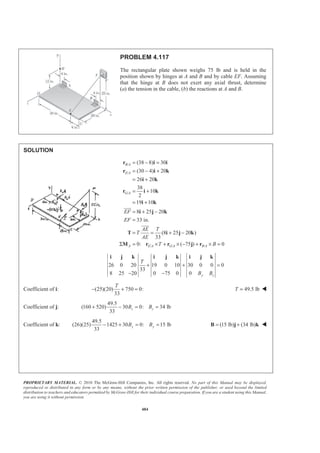 PROPRIETARY MATERIAL. © 2010 The McGraw-Hill Companies, Inc. All rights reserved. No part of this Manual may be displayed,
reproduced or distributed in any form or by any means, without the prior written permission of the publisher, or used beyond the limited
distribution to teachers and educators permitted by McGraw-Hill for their individual course preparation. If you are a student using this Manual,
you are using it without permission.
484
PROBLEM 4.117
The rectangular plate shown weighs 75 lb and is held in the
position shown by hinges at A and B and by cable EF. Assuming
that the hinge at B does not exert any axial thrust, determine
(a) the tension in the cable, (b) the reactions at A and B.
SOLUTION
/
/
/
/ / /
(38 8) 30
(30 4) 20
26 20
38
10
2
19 10
8 25 20
33 in.
(8 25 20 )
33
0: ( 75 ) 0
= − =
= − +
= +
= +
= +
= + −
=
= = + −
Σ = × + × − + × =
JJJG
JJJG
B A
E A
G A
A E A G A B A
EF
EF
AE T
T
AE
T B
r i i
r i k
i k
r i k
i k
i j k
T i j k
M r r j r
26 0 20 19 0 10 30 0 0 0
33
8 25 20 0 75 0 0 y z
T
B B
+ + =
− −
i j k i j k i j k
Coefficient of i: (25)(20) 750 0:
33
T
− + = 49.5 lbT = W
Coefficient of j:
49.5
(160 520) 30 0: 34 lb
33
z zB B+ − = =
Coefficient of k:
49.5
(26)(25) 1425 30 0: 15 lb
33
y yB B− + = = (15 lb) (34 lb)= +B j k W
 