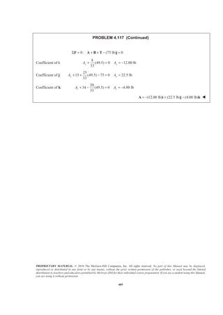 PROPRIETARY MATERIAL. © 2010 The McGraw-Hill Companies, Inc. All rights reserved. No part of this Manual may be displayed,
reproduced or distributed in any form or by any means, without the prior written permission of the publisher, or used beyond the limited
distribution to teachers and educators permitted by McGraw-Hill for their individual course preparation. If you are a student using this Manual,
you are using it without permission.
485
PROBLEM 4.117 (Continued)
0: (75 lb) 0Σ = + + − =F A B T j
Coefficient of i:
8
(49.5) 0 12.00 lb
33
x xA A+ = = −
Coefficient of j:
25
15 (49.5) 75 0 22.5 lb
33
y yA A+ + − = =
Coefficient of k:
20
34 (49.5) 0 4.00 lb
33
z zA A+ − = = −
(12.00 lb) (22.5 lb) (4.00 lb)= − + −A i j k W
 
