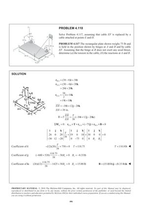 PROPRIETARY MATERIAL. © 2010 The McGraw-Hill Companies, Inc. All rights reserved. No part of this Manual may be displayed,
reproduced or distributed in any form or by any means, without the prior written permission of the publisher, or used beyond the limited
distribution to teachers and educators permitted by McGraw-Hill for their individual course preparation. If you are a student using this Manual,
you are using it without permission.
486
PROBLEM 4.118
Solve Problem 4.117, assuming that cable EF is replaced by a
cable attached at points E and H.
PROBLEM 4.117 The rectangular plate shown weighs 75 lb and
is held in the position shown by hinges at A and B and by cable
EF. Assuming that the hinge at B does not exert any axial thrust,
determine (a) the tension in the cable, (b) the reactions at A and B.
SOLUTION
/
/
(38 8) 30
(30 4) 20
26 20
B A
E A
= − =
= − +
= +
r i i
r i k
i k
/
38
10
2
19 10
G A = +
= +
r i k
i k
30 12 20
38 in.
EH
EH
= − + −
=
i j k
JJJJG
( 30 12 20 )
38
EH T
T
EH
= = − + −T i j k
JJJJG
/ / /0: ( 75 ) 0Σ = × + × − + × =A E A G A B AM r T r j r B
26 0 20 19 0 10 30 0 0 0
38
30 12 20 0 75 0 0 y z
T
B B
+ + =
− − −
i j k i j k i j k
Coefficient of i: (12)(20) 750 0
38
− + =
T
118.75T = 118.8lbT = W
Coefficient of j:
118.75
( 600 520) 30 0 8.33lb
38
− + − = = −z zB B
Coefficient of k:
118.75
(26)(12) 1425 30 0
38
− + =yB 15.00 lb=yB (15.00lb) (8.33 lb)= −B j k W
 