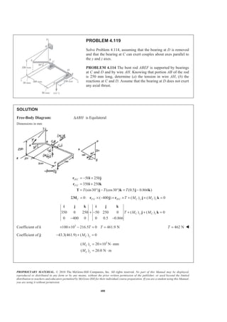 PROPRIETARY MATERIAL. © 2010 The McGraw-Hill Companies, Inc. All rights reserved. No part of this Manual may be displayed,
reproduced or distributed in any form or by any means, without the prior written permission of the publisher, or used beyond the limited
distribution to teachers and educators permitted by McGraw-Hill for their individual course preparation. If you are a student using this Manual,
you are using it without permission.
488
PROBLEM 4.119
Solve Problem 4.114, assuming that the bearing at D is removed
and that the bearing at C can exert couples about axes parallel to
the y and z axes.
PROBLEM 4.114 The bent rod ABEF is supported by bearings
at C and D and by wire AH. Knowing that portion AB of the rod
is 250 mm long, determine (a) the tension in wire AH, (b) the
reactions at C and D. Assume that the bearing at D does not exert
any axial thrust.
SOLUTION
Free-Body Diagram: ABH∆ is Equilateral
Dimensions in mm
/
/
50 250
350 250
(sin30 ) (cos30 ) (0.5 0.866 )
H C
F C
T T T
= − +
= +
= ° − ° = −
r i j
r i k
T j k j k
/ /0: ( 400 ) ( ) ( ) 0Σ = × − + × + + =C F C H C C y C zT M MM r j r j k
350 0 250 50 250 0 ( ) ( ) 0
0 400 0 0 0.5 0.866
C y C zT M M+ − + + =
− −
i j k i j k
j k
Coefficient of i: 3
100 10 216.5 0 461.9 N+ × − = =T T 462 NT = W
Coefficient of j: 43.3(461.9) ( ) 0C yM− + =
3
( ) 20 10 N mm
( ) 20.0 N m
= × ⋅
= ⋅
C y
C y
M
M
 