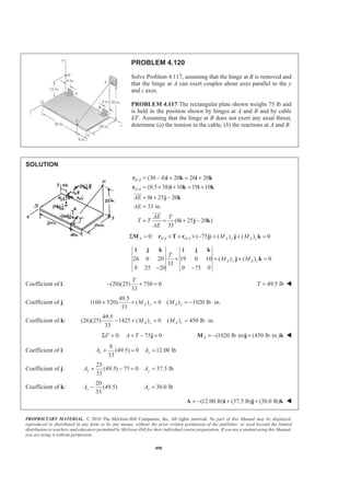PROPRIETARY MATERIAL. © 2010 The McGraw-Hill Companies, Inc. All rights reserved. No part of this Manual may be displayed,
reproduced or distributed in any form or by any means, without the prior written permission of the publisher, or used beyond the limited
distribution to teachers and educators permitted by McGraw-Hill for their individual course preparation. If you are a student using this Manual,
you are using it without permission.
490
PROBLEM 4.120
Solve Problem 4.117, assuming that the hinge at B is removed and
that the hinge at A can exert couples about axes parallel to the y
and z axes.
PROBLEM 4.117 The rectangular plate shown weighs 75 lb and
is held in the position shown by hinges at A and B and by cable
EF. Assuming that the hinge at B does not exert any axial thrust,
determine (a) the tension in the cable, (b) the reactions at A and B.
SOLUTION
/
/
(30 4) 20 26 20
(0.5 38) 10 19 10
8 25 20
33 in.
(8 25 20 )
33
E A
G A
AE
AE
AE T
T T
AE
= − + = +
= × + = +
= + −
=
= = + −
r i k i k
r i k i k
i j k
i j k
JJJG
JJJG
/ /0: ( 75 ) ( ) ( ) 0Σ = × + × − + + =A E A G A A y A zM MM r T r j j k
26 0 20 19 0 10 ( ) ( ) 0
33
8 25 20 0 75 0
A y A z
T
M M+ + + =
− −
i j k i j k
j k
Coefficient of i: (20)(25) 750 0
33
T
− + = 49.5 lbT = W
Coefficient of j:
49.5
(160 520) ( ) 0 ( ) 1020 lb in.
33
+ + = = − ⋅A y A yM M
Coefficient of k:
49.5
(26)(25) 1425 ( ) 0 ( ) 450 lb in.
33
− + = = ⋅A z A zM M
0: 75 0Σ = + − =F A T j (1020 lb in) (450 lb in.)A = − ⋅ + ⋅M j k W
Coefficient of i:
8
(49.5) 0 12.00 lb
33
x xA A+ = =
Coefficient of j:
25
(49.5) 75 0 37.5 lb
33
y yA A+ − = =
Coefficient of k:
20
(49.5)
33
−zA 30.0 lb=zA
(12.00 lb) (37.5 lb) (30.0 lb)= − + +A i j k W
 