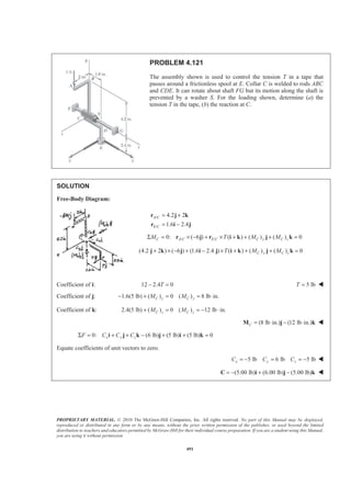 PROPRIETARY MATERIAL. © 2010 The McGraw-Hill Companies, Inc. All rights reserved. No part of this Manual may be displayed,
reproduced or distributed in any form or by any means, without the prior written permission of the publisher, or used beyond the limited
distribution to teachers and educators permitted by McGraw-Hill for their individual course preparation. If you are a student using this Manual,
you are using it without permission.
491
PROBLEM 4.121
The assembly shown is used to control the tension T in a tape that
passes around a frictionless spool at E. Collar C is welded to rods ABC
and CDE. It can rotate about shaft FG but its motion along the shaft is
prevented by a washer S. For the loading shown, determine (a) the
tension T in the tape, (b) the reaction at C.
SOLUTION
Free-Body Diagram:
/
/
4.2 2
1.6 2.4
A C
E C
= +
= −
r j k
r i j
/ /0: ( 6 ) ( ) ( ) ( ) 0Σ = × − + × + + + =C A C E C C y C zM T M Mr j r i k j k
(4.2 2 ) ( 6 ) (1.6 2.4 ) ( ) ( ) ( ) 0+ × − + − × + + + =C y C zT M Mj k j i j i k j k
Coefficient of i: 12 2.4 0− =T 5 lbT = W
Coefficient of j: 1.6(5 lb) ( ) 0 ( ) 8 lb in.C y C yM M− + = = ⋅
Coefficient of k: 2.4(5 lb) ( ) 0 ( ) 12 lb in.C z C zM M+ = = − ⋅
(8 lb in.) (12 lb in.)C = ⋅ − ⋅M j k W
0: (6 lb) (5 lb) (5 lb) 0Σ = + + − + + =x y zF C C Ci j k j i k
Equate coefficients of unit vectors to zero.
5 lb 6 lb 5 lbx y zC C C= − = = − W
(5.00 lb) (6.00 lb) (5.00 lb)= − + −C i j k W
 