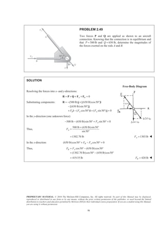 PROPRIETARY MATERIAL. © 2010 The McGraw-Hill Companies, Inc. All rights reserved. No part of this Manual may be displayed,
reproduced or distributed in any form or by any means, without the prior written permission of the publisher, or used beyond the limited
distribution to teachers and educators permitted by McGraw-Hill for their individual course preparation. If you are a student using this Manual,
you are using it without permission.
51
PROBLEM 2.49
Two forces P and Q are applied as shown to an aircraft
connection. Knowing that the connection is in equilibrium and
that 500P = lb and 650Q = lb, determine the magnitudes of
the forces exerted on the rods A and B.
SOLUTION
Free-Body Diagram
Resolving the forces into x- and y-directions:
0A B= + + + =R P Q F F
Substituting components: (500 lb) [(650 lb)cos50 ]
[(650 lb)sin50 ]
( cos50 ) ( sin50 ) 0B A AF F F
= − + °
− °
+ − ° + ° =
R j i
j
i i j
In the y-direction (one unknown force)
500 lb (650 lb)sin50 sin50 0AF− − ° + ° =
Thus,
500 lb (650 lb)sin50
sin50
AF
+ °
=
°
1302.70 lb= 1303 lbAF = W
In the x-direction: (650 lb)cos50 cos50 0B AF F° + − ° =
Thus, cos50 (650 lb)cos50
(1302.70 lb)cos50 (650 lb)cos50
B AF F= ° − °
= ° − °
419.55 lb= 420 lbBF = W
 