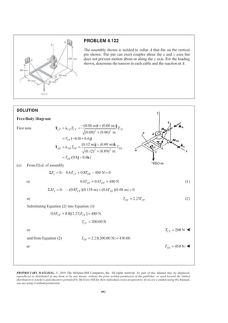 PROPRIETARY MATERIAL. © 2010 The McGraw-Hill Companies, Inc. All rights reserved. No part of this Manual may be displayed,
reproduced or distributed in any form or by any means, without the prior written permission of the publisher, or used beyond the limited
distribution to teachers and educators permitted by McGraw-Hill for their individual course preparation. If you are a student using this Manual,
you are using it without permission.
492
PROBLEM 4.122
The assembly shown is welded to collar A that fits on the vertical
pin shown. The pin can exert couples about the x and z axes but
does not prevent motion about or along the y axis. For the loading
shown, determine the tension in each cable and the reaction at A.
SOLUTION
Free-Body Diagram:
First note
2 2
2 2
(0.08 m) (0.06 m)
(0.08) (0.06) m
( 0.8 0.6 )
(0.12 m) (0.09 m)
(0.12) (0.09) m
(0.8 0.6 )
− +
= =
+
= − +
−
= =
+
= −
CF CF CF CF
CF
DE DE DE DE
DE
T T
T
T T
T
i j
T Ȝ
i j
j k
T Ȝ
j k
(a) From f.b.d. of assembly
0: 0.6 0.8 480 N 0Σ = + − =y CF DEF T T
or 0.6 0.8 480 NCF DET T+ = (1)
0: (0.8 )(0.135 m) (0.6 )(0.08 m) 0Σ = − + =y CF DEM T T
or 2.25DE CFT T= (2)
Substituting Equation (2) into Equation (1)
0.6 0.8[(2.25) ] 480 NCF CFT T+ =
200.00 NCFT =
or 200 NCFT = W
and from Equation (2) 2.25(200.00 N) 450.00DET = =
or 450 NDET = W
 
