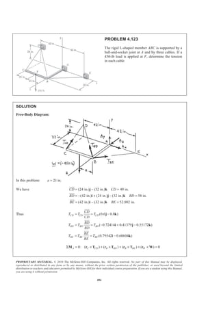 PROPRIETARY MATERIAL. © 2010 The McGraw-Hill Companies, Inc. All rights reserved. No part of this Manual may be displayed,
reproduced or distributed in any form or by any means, without the prior written permission of the publisher, or used beyond the limited
distribution to teachers and educators permitted by McGraw-Hill for their individual course preparation. If you are a student using this Manual,
you are using it without permission.
494
PROBLEM 4.123
The rigid L-shaped member ABC is supported by a
ball-and-socket joint at A and by three cables. If a
450-lb load is applied at F, determine the tension
in each cable.
SOLUTION
Free-Body Diagram:
In this problem: 21 in.a =
We have (24 in.) (32 in.) 40 in.
(42 in.) (24 in.) (32 in.) 58 in.
(42 in.) (32 in.) 52.802 in.
CD CD
BD BD
BE BE
= − =
= − + − =
= − =
j k
i j k
i k
JJJG
JJJG
JJJG
Thus (0.6 0.8 )
( 0.72414 0.41379 0.55172 )
(0.79542 0.60604 )
CD CD CD
BD BD BD
BE BE BE
CD
T T T
CD
BD
T T T
BD
BE
T T T
BE
= = −
= = − + −
= = −
j k
i j k
i k
JJJG
JJJG
JJJG
0: ( ) ( ) ( ) ( ) 0Σ = × + × + × + × =A C CD B BD B BE WM r T r T r T r W
 