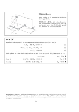 PROPRIETARY MATERIAL. © 2010 The McGraw-Hill Companies, Inc. All rights reserved. No part of this Manual may be displayed,
reproduced or distributed in any form or by any means, without the prior written permission of the publisher, or used beyond the limited
distribution to teachers and educators permitted by McGraw-Hill for their individual course preparation. If you are a student using this Manual,
you are using it without permission.
496
PROBLEM 4.124
Solve Problem 4.123, assuming that the 450-lb
load is applied at C.
PROBLEM 4.123 The rigid L-shaped member
ABC is supported by a ball-and-socket joint at A
and by three cables. If a 450-lb load is applied
at F, determine the tension in each cable.
SOLUTION
See solution of Problem 4.123 for free-body diagram and derivation of Eqs. (1), (2), and (3):
19.2 13.241 14400 0CD BDT T− − + = (1)
33.6 23.172 25.453 0CD BD BET T T− − + = (2)
25.2 450 0CDT a− + = (3)
In this problem, the 450-lb load is applied at C and we have 42 in.a = Carrying into (3) and solving for ,CDT
750 lbCDT = 750 lbCDT = W
From (1): 19.2(750) 13.241 14400 0BDT− − + = 0BDT = W
From (2): 33.6(750) 0 25.453 0BET− − + = 990 lbBET = W
 