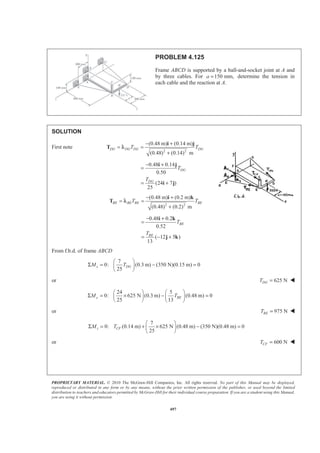 PROPRIETARY MATERIAL. © 2010 The McGraw-Hill Companies, Inc. All rights reserved. No part of this Manual may be displayed,
reproduced or distributed in any form or by any means, without the prior written permission of the publisher, or used beyond the limited
distribution to teachers and educators permitted by McGraw-Hill for their individual course preparation. If you are a student using this Manual,
you are using it without permission.
497
PROBLEM 4.125
Frame ABCD is supported by a ball-and-socket joint at A and
by three cables. For 150 mm,a = determine the tension in
each cable and the reaction at A.
SOLUTION
First note
2 2
(0.48 m) (0.14 m)
(0.48) (0.14) m
DG DG DG DGT T
− +
= =
+
i j
T λ
0.48 0.14
0.50
(24 7 )
25
DG
DG
T
T
− +
=
= +
i j
i j
2 2
(0.48 m) (0.2 m)
(0.48) (0.2) m
BE BE BE BET T
− +
= =
+
i k
T λ
0.48 0.2
0.52
( 12 5 )
13
BE
BE
T
T
− +
=
= − +
i k
j k
From f.b.d. of frame ABCD
7
0: (0.3 m) (350 N)(0.15 m) 0
25
x DGM T
§ ·
Σ = − =¨ ¸
© ¹
or 625 NDGT = W
24 5
0: 625 N (0.3 m) (0.48 m) 0
25 13
y BEM T
§ · § ·
Σ = × − =¨ ¸ ¨ ¸
© ¹ © ¹
or 975 NBET = W
7
0: (0.14 m) 625 N (0.48 m) (350 N)(0.48 m) 0
25
§ ·
Σ = + × − =¨ ¸
© ¹
z CFM T
or 600 NCFT = W
 