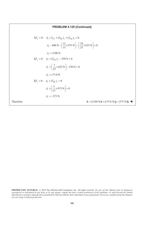 PROPRIETARY MATERIAL. © 2010 The McGraw-Hill Companies, Inc. All rights reserved. No part of this Manual may be displayed,
reproduced or distributed in any form or by any means, without the prior written permission of the publisher, or used beyond the limited
distribution to teachers and educators permitted by McGraw-Hill for their individual course preparation. If you are a student using this Manual,
you are using it without permission.
498
PROBLEM 4.125 (Continued)
0: ( ) ( ) 0x x CF BE x DG xF A T T TΣ = + + + =
12 24
600 N 975 N 625 N 0
13 25
xA
§ · § ·
− − × − × =¨ ¸ ¨ ¸
© ¹ © ¹
2100 NxA =
0: ( ) 350 N 0y y DG yF A TΣ = + − =
7
625 N 350 N 0
25
yA
§ ·
+ × − =¨ ¸
© ¹
175.0 NyA =
0: ( ) 0z z BE zF A TΣ = + =
5
975 N 0
13
zA
§ ·
+ × =¨ ¸
© ¹
375 NzA = −
Therefore (2100 N) (175.0 N) (375 N)= + −A i j k W
 
