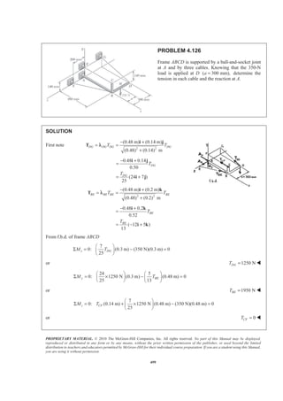 PROPRIETARY MATERIAL. © 2010 The McGraw-Hill Companies, Inc. All rights reserved. No part of this Manual may be displayed,
reproduced or distributed in any form or by any means, without the prior written permission of the publisher, or used beyond the limited
distribution to teachers and educators permitted by McGraw-Hill for their individual course preparation. If you are a student using this Manual,
you are using it without permission.
499
PROBLEM 4.126
Frame ABCD is supported by a ball-and-socket joint
at A and by three cables. Knowing that the 350-N
load is applied at D ( 300 mm),a = determine the
tension in each cable and the reaction at A.
SOLUTION
First note
2 2
(0.48 m) (0.14 m)
(0.48) (0.14) m
DG DG DG DGT T
− +
= =
+
i j
T λ
0.48 0.14
0.50
(24 7 )
25
DG
DG
T
T
− +
=
= +
i j
i j
2 2
(0.48 m) (0.2 m)
(0.48) (0.2) m
BE BE BE BET T
− +
= =
+
i k
T λ
0.48 0.2
0.52
( 12 5 )
13
BE
BE
T
T
− +
=
= − +
i k
i k
From f.b.d. of frame ABCD
7
0: (0.3 m) (350 N)(0.3 m) 0
25
x DGM T
§ ·
Σ = − =¨ ¸
© ¹
or 1250 NDGT = W
24 5
0: 1250 N (0.3 m) (0.48 m) 0
25 13
y BEM T
§ · § ·
Σ = × − =¨ ¸ ¨ ¸
© ¹ © ¹
or 1950 NBET = W
7
0: (0.14 m) 1250 N (0.48 m) (350 N)(0.48 m) 0
25
§ ·
Σ = + × − =¨ ¸
© ¹
z CFM T
or 0CFT = W
 