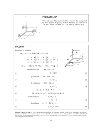 PROPRIETARY MATERIAL. © 2010 The McGraw-Hill Companies, Inc. All rights reserved. No part of this Manual may be displayed,
reproduced or distributed in any form or by any means, without the prior written permission of the publisher, or used beyond the limited
distribution to teachers and educators permitted by McGraw-Hill for their individual course preparation. If you are a student using this Manual,
you are using it without permission.
501
PROBLEM 4.127
Three rods are welded together to form a “corner” that is supported
by three eyebolts. Neglecting friction, determine the reactions at
A, B, and C when 240P = lb, 12 in., 8 in.,a b= = and 10 in.c =
SOLUTION
From f.b.d. of weldment
/ / /0: 0O A O B O C OΣ = × + × + × =M r A r B r C
12 0 0 0 8 0 0 0 10 0
0 0 0y z x z x yA A B B C C
+ + =
i j k i j k i j k
( 12 12 ) (8 8 ) ( 10 10 ) 0z y z x y xA A B B C C− + + − + − + =j k i k i j
From i-coefficient 8 10 0z yB C− =
or 1.25z yB C= (1)
j-coefficient 12 10 0z xA C− + =
or 1.2x zC A= (2)
k-coefficient 12 8 0y xA B− =
or 1.5x yB A= (3)
0: 0Σ = + + − =F A B C P
or ( ) ( 240 lb) ( ) 0x x y y z zB C A C A B+ + + − + + =i j k
From i-coefficient 0x xB C+ =
or x xC B= − (4)
j-coefficient 240 lb 0y yA C+ − =
or 240 lby yA C+ = (5)
 