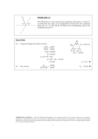 PROPRIETARY MATERIAL. © 2010 The McGraw-Hill Companies, Inc. All rights reserved. No part of this Manual may be displayed,
reproduced or distributed in any form or by any means, without the prior written permission of the publisher, or used beyond the limited
distribution to teachers and educators permitted by McGraw-Hill for their individual course preparation. If you are a student using this Manual,
you are using it without permission.
7
PROBLEM 2.5
The 300-lb force is to be resolved into components along lines a-a′ and b-b′.
(a) Determine the angle α by trigonometry knowing that the component
along line a-a′ is to be 240 lb. (b) What is the corresponding value of the
component along b-b′?
SOLUTION
(a) Using the triangle rule and law of sines:
sin sin 60
240 lb 300 lb
sin 0.69282
43.854
60 180
180 60 43.854
76.146
β
β
β
α β
α
°
=
=
= °
+ + ° = °
= ° − ° − °
= ° 76.1α = ° W
(b) Law of sines:
300 lb
sin76.146 sin 60
bbF ′
=
° °
336 lbbbF ′ = W
 