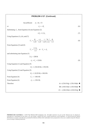 PROPRIETARY MATERIAL. © 2010 The McGraw-Hill Companies, Inc. All rights reserved. No part of this Manual may be displayed,
reproduced or distributed in any form or by any means, without the prior written permission of the publisher, or used beyond the limited
distribution to teachers and educators permitted by McGraw-Hill for their individual course preparation. If you are a student using this Manual,
you are using it without permission.
502
PROBLEM 4.127 (Continued)
k-coefficient 0z zA B+ =
or z zA B= − (6)
Substituting xC from Equation (4) into Equation (2)
1.2z zB A− = (7)
Using Equations (1), (6), and (7)
1
1.25 1.25 1.25 1.2 1.5
x xz z
y
B BB A
C
− § ·
= = = =¨ ¸
© ¹
(8)
From Equations (3) and (8)
1.5
or
1.5
y
y y y
A
C C A= =
and substituting into Equation (5)
2 240 lbyA =
120 lby yA C= = (9)
Using Equation (1) and Equation (9)
1.25(120 lb) 150.0 lbzB = =
Using Equation (3) and Equation (9)
1.5(120 lb) 180.0 lbxB = =
From Equation (4) 180.0 lbxC = −
From Equation (6) 150.0 lbzA = −
Therefore (120.0 lb) (150.0 lb)= −A j k W
(180.0 lb) (150.0 lb)= +B i k W
(180.0 lb) (120.0 lb)= − +C i j W
 