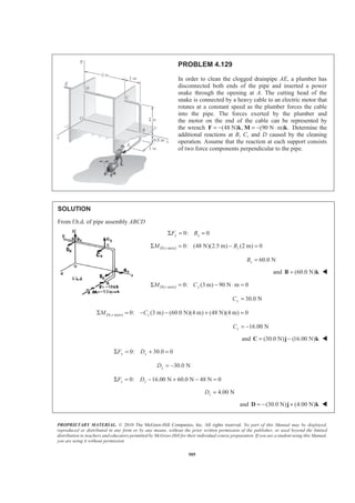 PROPRIETARY MATERIAL. © 2010 The McGraw-Hill Companies, Inc. All rights reserved. No part of this Manual may be displayed,
reproduced or distributed in any form or by any means, without the prior written permission of the publisher, or used beyond the limited
distribution to teachers and educators permitted by McGraw-Hill for their individual course preparation. If you are a student using this Manual,
you are using it without permission.
505
PROBLEM 4.129
In order to clean the clogged drainpipe AE, a plumber has
disconnected both ends of the pipe and inserted a power
snake through the opening at A. The cutting head of the
snake is connected by a heavy cable to an electric motor that
rotates at a constant speed as the plumber forces the cable
into the pipe. The forces exerted by the plumber and
the motor on the end of the cable can be represented by
the wrench (48 N) , (90 N m) .= − = − ⋅F k M k Determine the
additional reactions at B, C, and D caused by the cleaning
operation. Assume that the reaction at each support consists
of two force components perpendicular to the pipe.
SOLUTION
From f.b.d. of pipe assembly ABCD
0: 0x xF BΣ = =
( -axis) 0: (48 N)(2.5 m) (2 m) 0D x zM BΣ = − =
60.0 NzB =
and (60.0 N)=B k W
( -axis) 0: (3 m) 90 N m 0D z yM CΣ = − ⋅ =
30.0 NyC =
( -axis) 0: (3 m) (60.0 N)(4 m) (48 N)(4 m) 0D y zM CΣ = − − + =
16.00 NzC = −
and (30.0 N) (16.00 N)= −C j k W
0: 30.0 0y yF DΣ = + =
30.0 NyD = −
0: 16.00 N 60.0 N 48 N 0z zF DΣ = − + − =
4.00 NzD =
and (30.0 N) (4.00 N)= − +D j k W
 