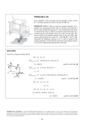 PROPRIETARY MATERIAL. © 2010 The McGraw-Hill Companies, Inc. All rights reserved. No part of this Manual may be displayed,
reproduced or distributed in any form or by any means, without the prior written permission of the publisher, or used beyond the limited
distribution to teachers and educators permitted by McGraw-Hill for their individual course preparation. If you are a student using this Manual,
you are using it without permission.
506
PROBLEM 4.130
Solve Problem 4.129, assuming that the plumber exerts a force
F (48 N)= − k and that the motor is turned off ( 0).=M
PROBLEM 4.129 In order to clean the clogged drainpipe AE, a
plumber has disconnected both ends of the pipe and inserted a
power snake through the opening at A. The cutting head of the snake
is connected by a heavy cable to an electric motor that rotates at a
constant speed as the plumber forces the cable into the pipe. The
forces exerted by the plumber and the motor on the end of the cable
can be represented by the wrench (48 N) , (90 N= − = − ⋅F k M m)k.
Determine the additional reactions at B, C, and D caused by the
cleaning operation. Assume that the reaction at each support consists
of two force components perpendicular to the pipe.
SOLUTION
From f.b.d. of pipe assembly ABCD
0: 0x xF BΣ = =
( -axis) 0: (48 N)(2.5 m) (2 m) 0D x zM BΣ = − =
60.0 NzB = and (60.0 N)=B k W
( -axis) 0: (3 m) (2 m) 0D z y xM C BΣ = − =
0yC =
( -axis) 0: (3 m) (60.0 N)(4 m) (48 N)(4 m) 0D y zM CΣ = − + =
16.00 NzC = − and (16.00 N)= −C k W
0: 0y y yF D CΣ = + =
0yD =
0: 0z z z zF D B C FΣ = + + − =
60.0 N 16.00 N 48 N 0zD + − − =
4.00 NzD = and (4.00 N)=D k W
 