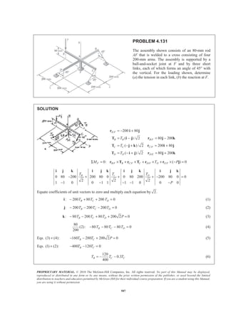 PROPRIETARY MATERIAL. © 2010 The McGraw-Hill Companies, Inc. All rights reserved. No part of this Manual may be displayed,
reproduced or distributed in any form or by any means, without the prior written permission of the publisher, or used beyond the limited
distribution to teachers and educators permitted by McGraw-Hill for their individual course preparation. If you are a student using this Manual,
you are using it without permission.
507
PROBLEM 4.131
The assembly shown consists of an 80-mm rod
AF that is welded to a cross consisting of four
200-mm arms. The assembly is supported by a
ball-and-socket joint at F and by three short
links, each of which forms an angle of 45° with
the vertical. For the loading shown, determine
(a) the tension in each link, (b) the reaction at F.
SOLUTION
/
/
/
/
200 80
( ) / 2 80 200
( ) / 2 200 80
( ) / 2 80 200
= − +
= − = −
= − + = +
= − + = +
r i j
T i j r j k
T j k r i j
T i j r j k
E F
B B B F
C C C F
D D D E
T
T
T
/ / / /0: ( ) 0F B F B C F C D F D E FM T PΣ = × + × + × + × − =r T r T r r j
0 80 200 200 80 0 0 80 200 200 80 0 0
2 2 2
1 1 0 0 1 1 1 1 0 0 0
− + + + − =
− − − − −
i j k i j k i j k i j k
cB DTT T
P
Equate coefficients of unit vectors to zero and multiply each equation by 2.
: 200 80 200 0B C DT T T− + + =i (1)
: 200 200 200 0B C DT T T− − − =j (2)
: 80 200 80 200 2 0B C DT T T P− − + + =k (3)
80
(2): 80 80 80 0
200
− − − =B C DT T T (4)
Eqs. (3) (4):+ 160 280 200 2 0B CT T P− − + = (5)
Eqs. (1) (2):+ 400 120 0B CT T− − =
120
0.3
400
B C CT T T= − − (6)
 