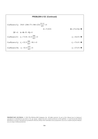 PROPRIETARY MATERIAL. © 2010 The McGraw-Hill Companies, Inc. All rights reserved. No part of this Manual may be displayed,
reproduced or distributed in any form or by any means, without the prior written permission of the publisher, or used beyond the limited
distribution to teachers and educators permitted by McGraw-Hill for their individual course preparation. If you are a student using this Manual,
you are using it without permission.
510
PROBLEM 4.132 (Continued)
Coefficient of
52.12
: 150 (300 75 300 225) 0
425
B − × + × =j
73.58 NB = (73.6 N)=B i W
0: 0WΣ = + + − =F A B T j
Coefficient of
300
: 73.58 52.15 0
425
xA + − =i 36.8 NxA = W
Coefficient of
200
: 52.15 98.1 0
425
yA + − =j 73.6 NyA = W
Coefficient of
225
: 52.15 0
425
zA − =k 27.6 NzA = W
 