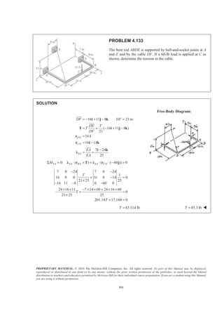 PROPRIETARY MATERIAL. © 2010 The McGraw-Hill Companies, Inc. All rights reserved. No part of this Manual may be displayed,
reproduced or distributed in any form or by any means, without the prior written permission of the publisher, or used beyond the limited
distribution to teachers and educators permitted by McGraw-Hill for their individual course preparation. If you are a student using this Manual,
you are using it without permission.
511
PROBLEM 4.133
The bent rod ABDE is supported by ball-and-socket joints at A
and E and by the cable DF. If a 60-lb load is applied at C as
shown, determine the tension in the cable.
SOLUTION
Free-Body Diagram:
/
/
16 11 8 21in.
( 16 11 8 )
21
16
16 14
7 24
25
D E
C E
EA
DF DF
DE T
T
DF
EA
EA
= − + − =
= = − + −
=
= −
−
= =
i j k
T i j k
r i
r i k
i k
Ȝ
JJJG
JJJG
JJJG
/ /0: ( ) ( ( 60 )) 0EA EA B E EA C EMΣ = ⋅ × + ⋅ ⋅ − =Ȝ r T Ȝ r j
7 0 24 7 0 24
1
16 0 0 16 0 14 0
21 25 25
16 11 8 0 60 0
24 16 11 7 14 60 24 16 60
0
21 25 25
201.14 17,160 0
T
T
T
− −
+ − =
×
− − −
× × − × × + × ×
− + =
×
+ =
85.314 lbT = 85.3 lbT = W
 