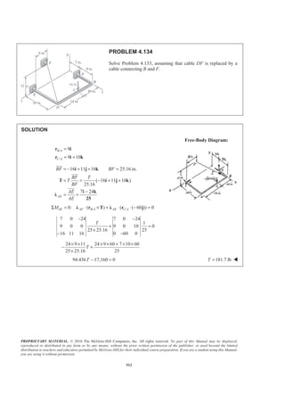 PROPRIETARY MATERIAL. © 2010 The McGraw-Hill Companies, Inc. All rights reserved. No part of this Manual may be displayed,
reproduced or distributed in any form or by any means, without the prior written permission of the publisher, or used beyond the limited
distribution to teachers and educators permitted by McGraw-Hill for their individual course preparation. If you are a student using this Manual,
you are using it without permission.
512
PROBLEM 4.134
Solve Problem 4.133, assuming that cable DF is replaced by a
cable connecting B and F.
SOLUTION
Free-Body Diagram:
/
/
9
9 10
B A
C A
=
= +
r i
r i k
16 11 16 25.16 in.
( 16 11 16 )
25.16
7 24
AE
BF BF
BF T
T
BF
AE
AE
= − + + =
= = − + +
−
= =
i j k
T i j k
i k
Ȝ
25
JJJG
JJJG
JJJG
/ /0: ( ) ( ( 60 )) 0AE AF B A AE C AMΣ = ⋅ × + ⋅ ⋅ − =Ȝ r T Ȝ r j
7 0 24 7 0 24
1
9 0 0 9 0 10 0
25 25.16 25
16 11 16 0 60 0
T
− −
+ =
×
− −
24 9 11 24 9 60 7 10 60
25 25.16 25
T
× × × × + × ×
− +
×
94.436 17,160 0− =T 181.7 lbT = W
 