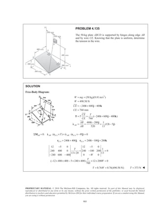 PROPRIETARY MATERIAL. © 2010 The McGraw-Hill Companies, Inc. All rights reserved. No part of this Manual may be displayed,
reproduced or distributed in any form or by any means, without the prior written permission of the publisher, or used beyond the limited
distribution to teachers and educators permitted by McGraw-Hill for their individual course preparation. If you are a student using this Manual,
you are using it without permission.
513
PROBLEM 4.135
The 50-kg plate ABCD is supported by hinges along edge AB
and by wire CE. Knowing that the plate is uniform, determine
the tension in the wire.
SOLUTION
Free-Body Diagram:
2
(50 kg)(9.81 m/s )
490.50 N
240 600 400
760 mm
( 240 600 400 )
760
480 200 1
(12 5 )
520 13
AB
W mg
W
CE
CE
CE T
T
CE
AB
AB
= =
=
= − + −
=
= = − + −
−
= = = −
i j k
T i j k
i j
Ȝ i j
JJJG
JJJG
JJJG
/ /0: ( ) ( ) 0AB AB E A AB G AT WΣ = ⋅ × + ⋅ × − =M Ȝ r Ȝ r j
/ /240 400 ; 240 100 200E A G A= + = − +r i j r i j k
12 5 0 12 5 0
1
240 400 0 240 100 200 0
13 20 13
240 600 400 0 0
( 12 400 400 5 240 400) 12 200 0
760
T
W
T
W
− −
+ − =
×
− − −
− × × − × × + × =
0.76 0.76(490.50 N)T W= = 373 NT = W
 