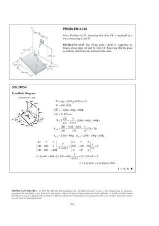 PROPRIETARY MATERIAL. © 2010 The McGraw-Hill Companies, Inc. All rights reserved. No part of this Manual may be displayed,
reproduced or distributed in any form or by any means, without the prior written permission of the publisher, or used beyond the limited
distribution to teachers and educators permitted by McGraw-Hill for their individual course preparation. If you are a student using this Manual,
you are using it without permission.
514
PROBLEM 4.136
Solve Problem 4.135, assuming that wire CE is replaced by a
wire connecting E and D.
PROBLEM 4.135 The 50-kg plate ABCD is supported by
hinges along edge AB and by wire CE. Knowing that the plate
is uniform, determine the tension in the wire.
SOLUTION
Free-Body Diagram:
Dimensions in mm
2
(50 kg)(9.81 m/s )
490.50 N
240 400 400
614.5 mm
(240 400 400 )
614.5
480 200 1
(12 5 )
520 13
AB
W mg
W
DE
DE
DE T
T
DE
AB
AB
= =
=
= − + −
=
= = + −
−
= = = −
i j k
T i j k
i j
Ȝ i j
JJJG
JJJG
JJJG
/ /240 400 ; 240 100 200E A G A= + = − +r i j r i j k
12 5 0 12 5 0
1
240 400 0 240 100 200 0
13 614.5 13
240 400 400 0 0
( 12 400 400 5 240 400) 12 200 0
614.5
T
W
T
W
−
+ − =
×
− −
− × × − × × + × × =
0.6145 0.6145(490.50 N)T W= =
301 NT = W
 