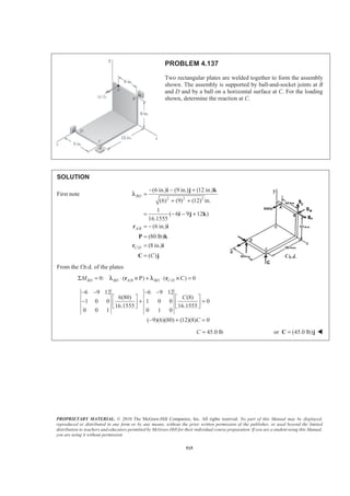 PROPRIETARY MATERIAL. © 2010 The McGraw-Hill Companies, Inc. All rights reserved. No part of this Manual may be displayed,
reproduced or distributed in any form or by any means, without the prior written permission of the publisher, or used beyond the limited
distribution to teachers and educators permitted by McGraw-Hill for their individual course preparation. If you are a student using this Manual,
you are using it without permission.
515
PROBLEM 4.137
Two rectangular plates are welded together to form the assembly
shown. The assembly is supported by ball-and-socket joints at B
and D and by a ball on a horizontal surface at C. For the loading
shown, determine the reaction at C.
SOLUTION
First note
2 2 2
/
/
(6 in.) (9 in.) (12 in.)
(6) (9) (12) in.
1
( 6 9 12 )
16.1555
(6 in.)
(80 lb)
(8 in.)
( )
− − +
=
+ +
= − − +
= −
=
=
=
i j k
i j k
r i
P k
r i
C j
BD
A B
C D
C
λ
From the f.b.d. of the plates
/ /0: ( P C 0BD BD A B BD C DMΣ = ⋅ ) + ⋅( ) =r rλ × λ ×
6 9 12 6 9 12
6(80) (8)
1 0 0 1 0 0 0
16.1555 16.1555
0 0 1 0 1 0
( 9)(6)(80) (12)(8) 0
C
C
− − − −
ª º ª º
− + =« » « »¬ ¼ ¬ ¼
− + =
45.0 lbC = or (45.0 lb)=C j W
 