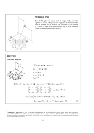 PROPRIETARY MATERIAL. © 2010 The McGraw-Hill Companies, Inc. All rights reserved. No part of this Manual may be displayed,
reproduced or distributed in any form or by any means, without the prior written permission of the publisher, or used beyond the limited
distribution to teachers and educators permitted by McGraw-Hill for their individual course preparation. If you are a student using this Manual,
you are using it without permission.
516
PROBLEM 4.138
Two 2 4-ft× plywood panels, each of weight 12 lb, are nailed
together as shown. The panels are supported by ball-and-socket
joints at A and F and by the wire BH. Determine (a) the location
of H in the xy plane if the tension in the wire is to be minimum,
(b) the corresponding minimum tension.
SOLUTION
Free-Body Diagram:
1
2
/
/
/
4 2 4 6ft
1
(2 2 )
3
2
4 2
4
= − − =
= − −
= −
= − −
=
i j k
Ȝ i j k
r i j
r i j k
r i
JJJG
AF
G A
G A
B A
AF AF
/ 2/ /0: ( ( 12 ) ( ( 12 )) ( ) 0Σ = ⋅ × − + ⋅ × − + ⋅ × =Ȝ r j Ȝ r j Ȝ rAF AF G A AF G A AF B AM T
/
2 1 2 2 1 2
1 1
2 1 0 4 1 2 ( ) 0
3 3
0 12 0 0 12 0
− − − −
− + − − + ⋅ × =
− −
Ȝ r TAF B A
/
1 1
(2 2 12) ( 2 2 12 2 4 12) ( ) 0
3 3
AF B A× × + − × × + × × + ⋅ × =Ȝ r T
/ / /( ) 32 or ( ) 32⋅ × = − ⋅ × = −Ȝ r T T Ȝ rAF B A A F B A (1)
 