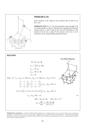 PROPRIETARY MATERIAL. © 2010 The McGraw-Hill Companies, Inc. All rights reserved. No part of this Manual may be displayed,
reproduced or distributed in any form or by any means, without the prior written permission of the publisher, or used beyond the limited
distribution to teachers and educators permitted by McGraw-Hill for their individual course preparation. If you are a student using this Manual,
you are using it without permission.
518
PROBLEM 4.139
Solve Problem 4.138, subject to the restriction that H must lie on
the y axis.
PROBLEM 4.138 Two 2 4-ft× plywood panels, each of weight 12 lb,
are nailed together as shown. The panels are supported by ball-and-
socket joints at A and F and by the wire BH. Determine (a) the
location of H in the xy plane if the tension in the wire is to be
minimum, (b) the corresponding minimum tension.
SOLUTION
Free-Body Diagram:
1
2
/
/
/
4 2 4
1
(2 2 )
3
2
4 2
4
AF
G A
G A
B A
AF = − −
= − −
= −
= − −
=
i j k
Ȝ i j k
r i j
r i j k
r i
JJJG
2/ / /0: ( ( 12 ) ( ( 12 )) ( ) 0AF AF G A AF G A AF B AM TΣ = ⋅ × − + ⋅ × − + ⋅ × =Ȝ r j Ȝ r j Ȝ r
/
2 1 2 2 1 2
1 1
2 1 0 4 1 2 ( ) 0
3 3
0 12 0 0 12 0
− − −
− + − − + ⋅ × =
− −
Ȝ r TAF B A
/
1 1
(2 2 12) ( 2 2 12 2 4 12) ( ) 0
3 3
AF B A× × + − × × + × × + ⋅ × =Ȝ r T
/( ) 32AF B A⋅ × = −Ȝ r T (1)
2 1/2
4 4 (32 )BH y BH y= − + − = +i j k
JJJJG
2 1/2
4 4
(32 )
BH y
T T
BH y
− + −
= =
+
i j k
T
JJJJG
 
