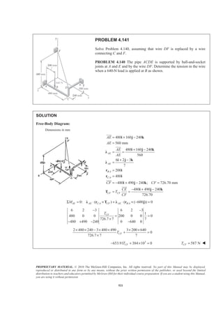 PROPRIETARY MATERIAL. © 2010 The McGraw-Hill Companies, Inc. All rights reserved. No part of this Manual may be displayed,
reproduced or distributed in any form or by any means, without the prior written permission of the publisher, or used beyond the limited
distribution to teachers and educators permitted by McGraw-Hill for their individual course preparation. If you are a student using this Manual,
you are using it without permission.
521
PROBLEM 4.141
Solve Problem 4.140, assuming that wire DF is replaced by a wire
connecting C and F.
PROBLEM 4.140 The pipe ACDE is supported by ball-and-socket
joints at A and E and by the wire DF. Determine the tension in the wire
when a 640-N load is applied at B as shown.
SOLUTION
Free-Body Diagram:
Dimensions in mm
/
/
480 160 240
560 mm
480 160 240
560
6 2 3
7
200
480
480 490 240 ; 726.70 mm
480 490 240
726.70
AE
AE
B A
C A
CF CF
AE
AE
AE
AE
CF CF
CE
T
CF
= + −
=
+ −
= =
+ −
=
=
=
= − + − =
− + −
= =
i j k
i j k
Ȝ
i j k
Ȝ
r i
r i
i j k
i j k
T
JJJG
JJJG
JJJG
JJJG
/ /0: ( ) ( ( 600 )) 0AE AE C A CF AE B AMΣ = ⋅ × + ⋅ × − =Ȝ r T Ȝ r j
6 2 3 6 2 3
1
480 0 0 200 0 0 0
726.7 7 7
480 490 240 0 640 0
CFT
− −
+ =
×
− + − −
2 480 240 3 480 490 3 200 640
0
726.7 7 7
CFT
× × − × × × ×
+ =
×
3
653.91 384 10 0CFT− + × = 587 NCFT = W
 