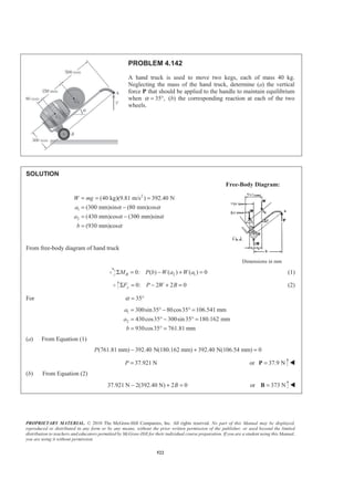 PROPRIETARY MATERIAL. © 2010 The McGraw-Hill Companies, Inc. All rights reserved. No part of this Manual may be displayed,
reproduced or distributed in any form or by any means, without the prior written permission of the publisher, or used beyond the limited
distribution to teachers and educators permitted by McGraw-Hill for their individual course preparation. If you are a student using this Manual,
you are using it without permission.
522
PROBLEM 4.142
A hand truck is used to move two kegs, each of mass 40 kg.
Neglecting the mass of the hand truck, determine (a) the vertical
force P that should be applied to the handle to maintain equilibrium
when 35 ,α = ° (b) the corresponding reaction at each of the two
wheels.
SOLUTION
Free-Body Diagram:
2
1
2
(40 kg)(9.81 m/s ) 392.40 N
(300 mm)sin (80 mm)cos
(430 mm)cos (300 mm)sin
(930 mm)cos
W mg
a
a
b
α α
α α
α
= = =
= −
= −
=
From free-body diagram of hand truck
Dimensions in mm
2 10: ( ) ( ) ( ) 0BM P b W a W aΣ = − + = (1)
0: 2 2 0yF P W BΣ = − + = (2)
For 35α = °
1
2
300sin35 80cos35 106.541 mm
430cos35 300sin35 180.162 mm
930cos35 761.81 mm
a
a
b
= ° − ° =
= ° − ° =
= ° =
(a) From Equation (1)
(761.81 mm) 392.40 N(180.162 mm) 392.40 N(106.54 mm) 0P − + =
37.921 NP = or 37.9 N=P W
(b) From Equation (2)
37.921 N 2(392.40 N) 2 0B− + = or 373 N=B W
 