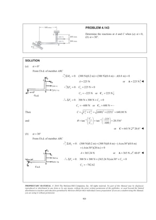 PROPRIETARY MATERIAL. © 2010 The McGraw-Hill Companies, Inc. All rights reserved. No part of this Manual may be displayed,
reproduced or distributed in any form or by any means, without the prior written permission of the publisher, or used beyond the limited
distribution to teachers and educators permitted by McGraw-Hill for their individual course preparation. If you are a student using this Manual,
you are using it without permission.
523
PROBLEM 4.143
Determine the reactions at A and C when (a) 0,α =
(b) 30 .α = °
SOLUTION
(a) 0α = °
From f.b.d. of member ABC
0: (300 N)(0.2 m) (300 N)(0.4 m) (0.8 m) 0CM AΣ = + − =
225 NA = or 225 N=A W
0: 225 N 0y yF CΣ = + =
225 N or 225 Ny yC = − =C
0: 300 N 300 N 0x xF CΣ = + + =
600 N or 600 Nx xC = − =C
Then 2 2 2 2
(600) (225) 640.80 Nx yC C C= + = + =
and 1 1 225
tan tan 20.556
600
y
x
C
C
θ − −§ · −§ ·
= = = °¨ ¸ ¨ ¸
−© ¹© ¹
or 641 N=C 20.6° W
(b) 30α = °
From f.b.d. of member ABC
0: (300 N)(0.2 m) (300 N)(0.4 m) ( cos30 )(0.8 m)
( sin30 )(20 in.) 0
CM A
A
Σ = + − °
+ ° =
365.24 NA = or 365 N=A 60.0° W
0: 300 N 300 N (365.24 N)sin30 0x xF CΣ = + + ° + =
782.62xC = −
 