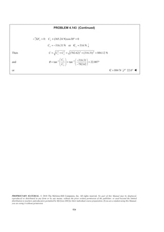 PROPRIETARY MATERIAL. © 2010 The McGraw-Hill Companies, Inc. All rights reserved. No part of this Manual may be displayed,
reproduced or distributed in any form or by any means, without the prior written permission of the publisher, or used beyond the limited
distribution to teachers and educators permitted by McGraw-Hill for their individual course preparation. If you are a student using this Manual,
you are using it without permission.
524
PROBLEM 4.143 (Continued)
0: (365.24 N)cos30 0y yF CΣ = + ° =
316.31 N or 316 Ny yC = − =C
Then 2 2 2 2
(782.62) (316.31) 884.12 Nx yC C C= + = + =
and 1 1 316.31
tan tan 22.007
782.62
y
x
C
C
θ − −§ · −§ ·
= = = °¨ ¸ ¨ ¸
−© ¹© ¹
or 884 N=C 22.0° W
 