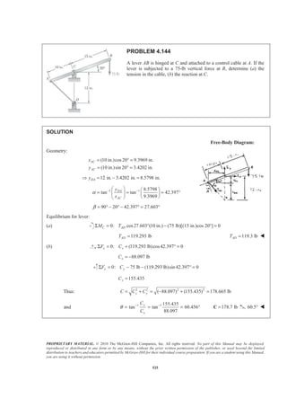 PROPRIETARY MATERIAL. © 2010 The McGraw-Hill Companies, Inc. All rights reserved. No part of this Manual may be displayed,
reproduced or distributed in any form or by any means, without the prior written permission of the publisher, or used beyond the limited
distribution to teachers and educators permitted by McGraw-Hill for their individual course preparation. If you are a student using this Manual,
you are using it without permission.
525
PROBLEM 4.144
A lever AB is hinged at C and attached to a control cable at A. If the
lever is subjected to a 75-lb vertical force at B, determine (a) the
tension in the cable, (b) the reaction at C.
SOLUTION
Free-Body Diagram:
Geometry:
(10 in.)cos20 9.3969 in.
(10 in.)sin 20 3.4202 in.
AC
AC
x
y
= ° =
= ° =
12 in. 3.4202 in. 8.5798 in.DAyŸ = − =
1 1 8.5798
tan tan 42.397
9.3969
DA
AC
y
x
α − −§ · § ·
= = = °¨ ¸ ¨ ¸
© ¹© ¹
90 20 42.397 27.603β = ° − ° − ° = °
Equilibrium for lever:
(a) 0: cos27.603 (10 in.) (75 lb)[(15 in.)cos 20°] 0C ADM TΣ = ° − =
119.293 lbADT = 119.3 lbADT = W
(b) 0: (119.293 lb)cos42.397 0x xF CΣ = + ° =
88.097 lbxC = −
0: 75 lb lb)sin 42.397 0y yF CΣ = − − (119.293 ° =
155.435yC =
Thus: 2 2 2 2
( 88.097) (155.435) 178.665 lbx yC C C= + = − + =
and 1 1 155.435
tan tan 60.456
88.097
y
x
C
C
θ − −
= = = ° 178.7 lb=C 60.5° W
 