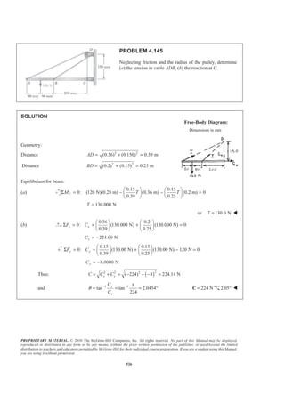 PROPRIETARY MATERIAL. © 2010 The McGraw-Hill Companies, Inc. All rights reserved. No part of this Manual may be displayed,
reproduced or distributed in any form or by any means, without the prior written permission of the publisher, or used beyond the limited
distribution to teachers and educators permitted by McGraw-Hill for their individual course preparation. If you are a student using this Manual,
you are using it without permission.
526
PROBLEM 4.145
Neglecting friction and the radius of the pulley, determine
(a) the tension in cable ADB, (b) the reaction at C.
SOLUTION
Free-Body Diagram:
Dimensions in mm
Geometry:
Distance 2 2
(0.36) (0.150) 0.39 mAD = + =
Distance 2 2
(0.2) (0.15) 0.25 mBD = + =
Equilibrium for beam:
(a)
0.15 0.15
0: (120 N)(0.28 m) (0.36 m) (0.2 m) 0
0.39 0.25
CM T T
§ · § ·
Σ = − − =¨ ¸ ¨ ¸
© ¹ © ¹
130.000 NT =
or 130.0 NT = W
(b)
0.36 0.2
0: (130.000 N) (130.000 N) 0
0.39 0.25
x xF C
§ · § ·
Σ = + + =¨ ¸ ¨ ¸
© ¹ © ¹
224.00 NxC = −
0.15 0.15
0: (130.00 N) (130.00 N) 120 N 0
0.39 0.25
y yF C
§ · § ·
Σ = + + − =¨ ¸ ¨ ¸
© ¹ © ¹
8.0000 NyC = −
Thus: ( )
22 2 2
( 224) 8 224.14 Nx yC C C= + = − + − =
and 1 1 8
tan tan 2.0454
224
y
x
C
C
θ − −
= = = ° 224 N=C 2.05° W
 