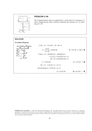 PROPRIETARY MATERIAL. © 2010 The McGraw-Hill Companies, Inc. All rights reserved. No part of this Manual may be displayed,
reproduced or distributed in any form or by any means, without the prior written permission of the publisher, or used beyond the limited
distribution to teachers and educators permitted by McGraw-Hill for their individual course preparation. If you are a student using this Manual,
you are using it without permission.
527
PROBLEM 4.146
The T-shaped bracket shown is supported by a small wheel at E and pegs at C
and D. Neglecting the effect of friction, determine the reactions at C, D, and E
when 30 .θ = °
SOLUTION
Free-Body Diagram:
0: cos30 20 40 0yF EΣ = ° − − =
60 lb
69.282 lb
cos 30°
E = = 69.3 lb=E 60.0° W
0: (20 lb)(4 in.) (40 lb)(4 in.)
(3 in.) sin 30 (3 in.) 0
Σ = −
− + ° =
DM
C E
80 3 69.282(0.5)(3) 0C− − + =
7.9743 lbC = 7.97 lb=C W
0: sin30 0xF E C DΣ = ° + − =
(69.282 lb)(0.5) 7.9743 lb 0D+ − =
42.615 lbD = 42.6 lb=D W
 
