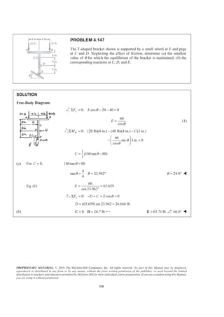 PROPRIETARY MATERIAL. © 2010 The McGraw-Hill Companies, Inc. All rights reserved. No part of this Manual may be displayed,
reproduced or distributed in any form or by any means, without the prior written permission of the publisher, or used beyond the limited
distribution to teachers and educators permitted by McGraw-Hill for their individual course preparation. If you are a student using this Manual,
you are using it without permission.
528
PROBLEM 4.147
The T-shaped bracket shown is supported by a small wheel at E and pegs
at C and D. Neglecting the effect of friction, determine (a) the smallest
value of θ for which the equilibrium of the bracket is maintained, (b) the
corresponding reactions at C, D, and E.
SOLUTION
Free-Body Diagram:
0: cos 20 40 0yF E θΣ = − − =
60
cos
E
θ
= (1)
0: (20 lb)(4 in.) (40 lb)(4 in.) (3 in.)
60
+ sin 3 in. 0
cos
DM C
θ
θ
Σ = − −
§ ·
=¨ ¸
© ¹
1
(180tan 80)
3
C θ= −
(a) For 0,C = 180tan 80θ =
4
tan 23.962
9
θ θ= = ° 24.0θ = ° W
Eq. (1)
60
65.659
cos23.962
E = =
°
0: sin 0θΣ = − + + =xF D C E
(65.659)sin 23.962 26.666 lb= =D
(b) 0 26.7 lb= =C D 65.71 lb=E 66.0° W
 