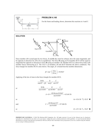 PROPRIETARY MATERIAL. © 2010 The McGraw-Hill Companies, Inc. All rights reserved. No part of this Manual may be displayed,
reproduced or distributed in any form or by any means, without the prior written permission of the publisher, or used beyond the limited
distribution to teachers and educators permitted by McGraw-Hill for their individual course preparation. If you are a student using this Manual,
you are using it without permission.
529
PROBLEM 4.148
For the frame and loading shown, determine the reactions at A and C.
SOLUTION
Since member AB is acted upon by two forces, A and B, they must be colinear, have the same magnitude, and
be opposite in direction for AB to be in equilibrium. The force B acting at B of member BCD will be equal in
magnitude but opposite in direction to force B acting on member AB. Member BCD is a three-force body with
member forces intersecting at E. The f.b.d.’s of members AB and BCD illustrate the above conditions. The
force triangle for member BCD is also shown. The angle β is found from the member dimensions:
1 6 in.
tan 30.964
10 in.
β − § ·
= = °¨ ¸
© ¹
Applying of the law of sines to the force triangle for member BCD,
30 lb
sin(45 ) sin sin135
B C
β β
= =
° − °
or
30 lb
sin14.036 sin30.964 sin135
B C
= =
° ° °
(30 lb)sin30.964
63.641 lb
sin14.036
A B
°
= = =
°
or 63.6 lb=A 45.0° W
and
(30 lb)sin135
87.466 lb
sin14.036
C
°
= =
°
or 87.5 lb=C 59.0° W
 