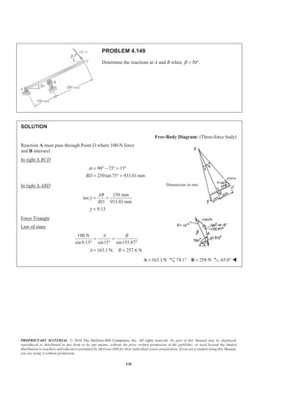 PROPRIETARY MATERIAL. © 2010 The McGraw-Hill Companies, Inc. All rights reserved. No part of this Manual may be displayed,
reproduced or distributed in any form or by any means, without the prior written permission of the publisher, or used beyond the limited
distribution to teachers and educators permitted by McGraw-Hill for their individual course preparation. If you are a student using this Manual,
you are using it without permission.
530
PROBLEM 4.149
Determine the reactions at A and B when 50°.β =
SOLUTION
Free-Body Diagram: (Three-force body)
Reaction A must pass through Point D where 100-N force
and B intersect
In right ∆ BCD
90 75 15
250tan75 933.01 mmBD
α = ° − ° = °
= ° =
In right ∆ ABD
150 mm
tan
933.01mm
9.13
AB
BD
γ
γ
= =
=
Force Triangle
Law of sines
100 N
sin9.13° sin15 sin155.87
163.1 N; 257.6 N
A B
A B
= =
° °
= =
163.1 N=A 74.1° 258 N=B 65.0° W
Dimensions in mm
 