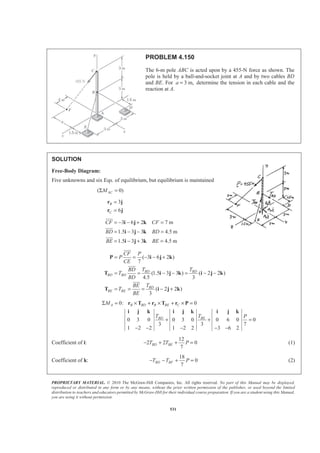 PROPRIETARY MATERIAL. © 2010 The McGraw-Hill Companies, Inc. All rights reserved. No part of this Manual may be displayed,
reproduced or distributed in any form or by any means, without the prior written permission of the publisher, or used beyond the limited
distribution to teachers and educators permitted by McGraw-Hill for their individual course preparation. If you are a student using this Manual,
you are using it without permission.
531
PROBLEM 4.150
The 6-m pole ABC is acted upon by a 455-N force as shown. The
pole is held by a ball-and-socket joint at A and by two cables BD
and BE. For 3 m,a = determine the tension in each cable and the
reaction at A.
SOLUTION
Free-Body Diagram:
Five unknowns and six Eqs. of equilibrium, but equilibrium is maintained
( 0)ACMΣ =
3
6
B
C
=
=
r j
r j
3 6 2 7 m
1.5 3 3 4.5 m
1.5 3 3 4.5 m
CF CF
BD BD
BE BE
= − − + =
= − − =
= − + =
i j k
i j k
i j k
JJJG
JJJG
JJJG
( 3 6 2 )
7
(1.5 3 3 ) ( 2 2 )
4.5 3
( 2 2 )
3
BD BD
BD BD
BD
BE BE
CF P
P
CE
T TBD
T
BD
TBE
T
BE
= = − − +
= = − − = − −
= = = − +
P i j k
T i j k i j k
T i j k
JJJG
JJJG
JJJG
0: 0
0 3 0 0 3 0 0 6 0 0
3 3 7
1 2 2 1 2 2 3 6 2
A B BD B BE C
BD BE
M
T T P
Σ = × + × + × =
+ + =
− − − − −
r T r T r P
i j k i j k i j k
Coefficient of i:
12
2 2 0
7
BD BET T P− + + = (1)
Coefficient of k:
18
0
7
BD BFT T P− − + = (2)
 