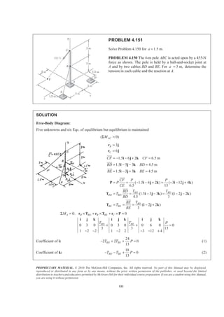 PROPRIETARY MATERIAL. © 2010 The McGraw-Hill Companies, Inc. All rights reserved. No part of this Manual may be displayed,
reproduced or distributed in any form or by any means, without the prior written permission of the publisher, or used beyond the limited
distribution to teachers and educators permitted by McGraw-Hill for their individual course preparation. If you are a student using this Manual,
you are using it without permission.
533
PROBLEM 4.151
Solve Problem 4.150 for 1.5 m.a =
PROBLEM 4.150 The 6-m pole ABC is acted upon by a 455-N
force as shown. The pole is held by a ball-and-socket joint at
A and by two cables BD and BE. For 3 m,a = determine the
tension in each cable and the reaction at A.
SOLUTION
Free-Body Diagram:
Five unknowns and six Eqs. of equilibrium but equilibrium is maintained
( 0)ACMΣ =
3
6
B
C
=
=
r j
r j
1.5 6 2 6.5 m
1.5 3 3 4.5 m
1.5 3 3 4.5 m
CF CF
BD BD
BE BE
= − − + =
= − − =
= − + =
i j k
i j k
i j k
JJJG
JJJG
JJJG
( 1.5 6 2 ) ( 3 12 4 )
6.5 13
(1.5 3 3 ) ( 2 2 )
4.5 3
( 2 2 )
3
BD BD
BD BD
BD
BE BE
CF P P
P
CE
T TBD
T
BD
TBE
T
BE
= = − − + = − − +
= = − − = − −
= = = − +
P i j k i j k
T i j k i j k
T i j k
JJJG
JJJG
JJJG
0: 0
0 3 0 0 3 0 0 6 0 0
3 3 13
1 2 2 1 2 2 3 12 4
A B BD B BE C
BD BE
M
T T P
Σ = × + × + × =
+ + =
− − − − − +
r T r T r P
i j k i j k i j k
Coefficient of i:
24
2 2 0
13
BD BET T P− + + = (1)
Coefficient of k:
18
0
13
BD BET T P− − + = (2)
 